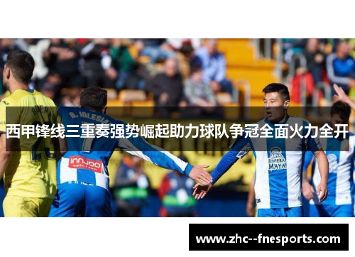西甲锋线三重奏强势崛起助力球队争冠全面火力全开