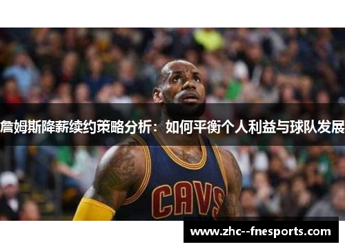 詹姆斯降薪续约策略分析：如何平衡个人利益与球队发展