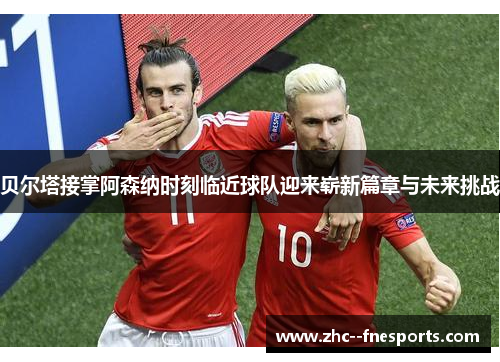 贝尔塔接掌阿森纳时刻临近球队迎来崭新篇章与未来挑战