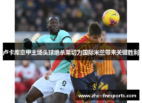 卢卡库意甲主场头球绝杀莱切为国际米兰带来关键胜利