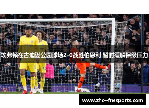 埃弗顿在古迪逊公园球场2-0战胜伯恩利 暂时缓解保级压力