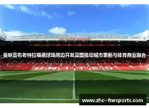 曼联宣布老特拉福德球场周边开发蓝图推动城市更新与体育商业融合
