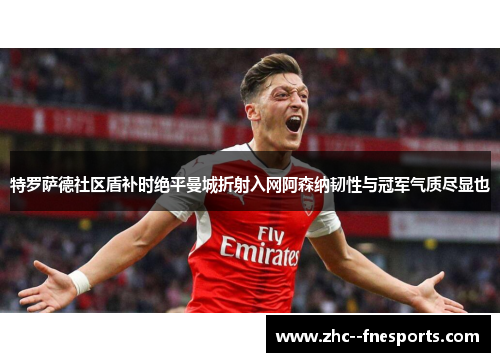 特罗萨德社区盾补时绝平曼城折射入网阿森纳韧性与冠军气质尽显也 特罗萨德社区盾补时绝平曼城折射入网阿森纳韧性与冠军气质尽显也