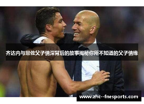齐达内与恩佐父子情深背后的故事揭秘你所不知道的父子情缘 齐达内与恩佐父子情深背后的故事揭秘你所不知道的父子情缘