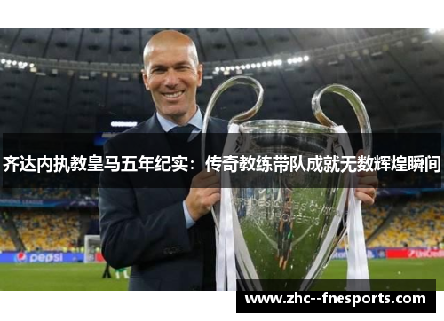 齐达内执教皇马五年纪实:传奇教练带队成就无数辉煌瞬间 齐达内执教皇马五年纪实:传奇教练带队成就无数辉煌瞬间