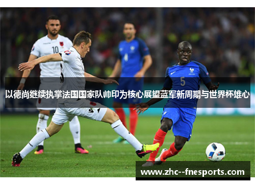 以德尚继续执掌法国国家队帅印为核心展望蓝军新周期与世界杯雄心