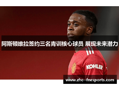 阿斯顿维拉签约三名青训核心球员 展现未来潜力 阿斯顿维拉签约三名青训核心球员 展现未来潜力