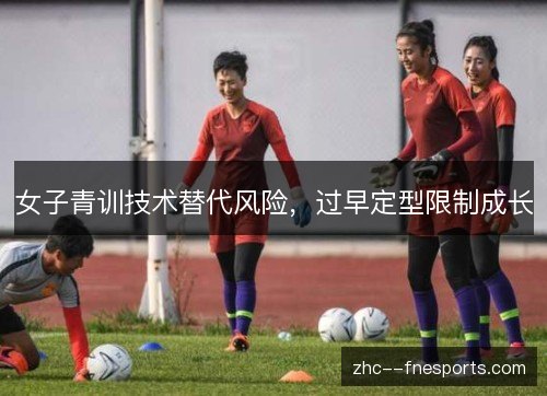 女子青训技术替代风险,过早定型限制成长 女子青训技术替代风险,过早定型限制成长